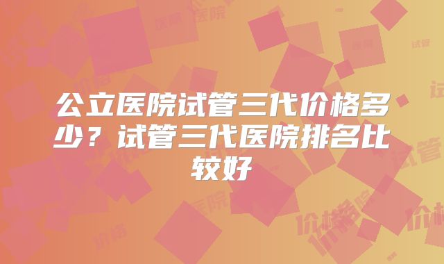 公立医院试管三代价格多少？试管三代医院排名比较好
