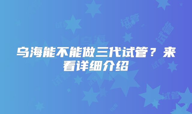 乌海能不能做三代试管？来看详细介绍