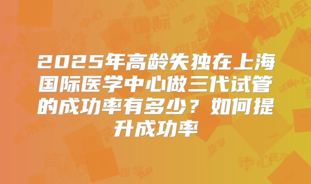 2025年高龄失独在上海国际医学中心做三代试管的成功率有多少?如何提升成功率