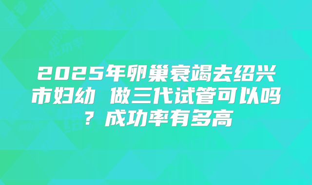 2025年卵巢衰竭去绍兴市妇幼 做三代试管可以吗？成功率有多高