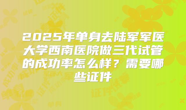2025年单身去陆军军医大学西南医院做三代试管的成功率怎么样？需要哪些证件