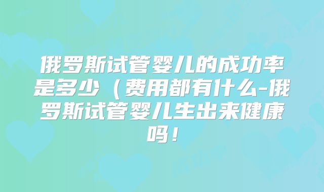 俄罗斯试管婴儿的成功率是多少（费用都有什么-俄罗斯试管婴儿生出来健康吗！