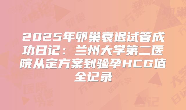 2025年卵巢衰退试管成功日记：兰州大学第二医院从定方案到验孕HCG值全记录