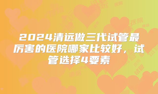 2024清远做三代试管最厉害的医院哪家比较好,试管选择4要素