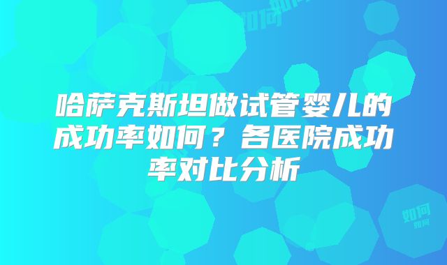 哈萨克斯坦做试管婴儿的成功率如何？各医院成功率对比分析
