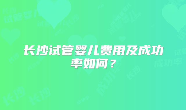 长沙试管婴儿费用及成功率如何？