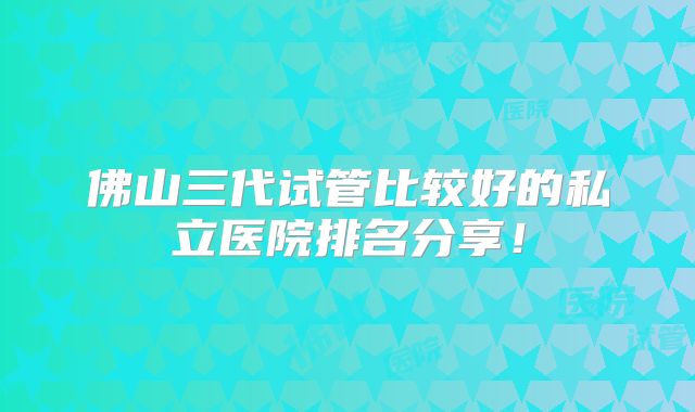佛山三代试管比较好的私立医院排名分享！