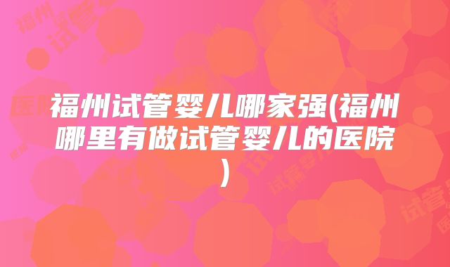 福州试管婴儿哪家强(福州哪里有做试管婴儿的医院)