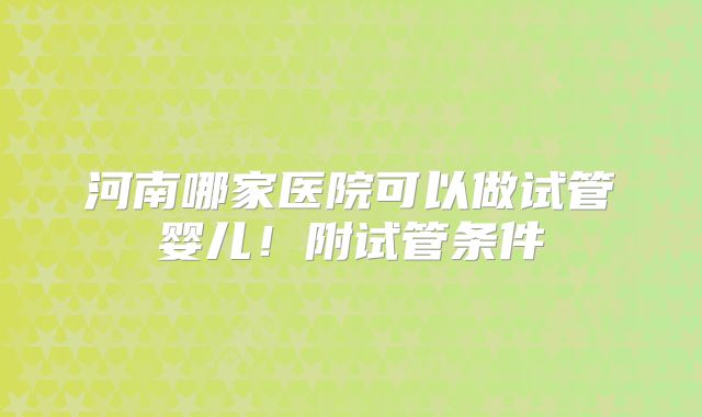 河南哪家医院可以做试管婴儿！附试管条件