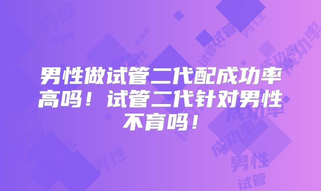 男性做试管二代配成功率高吗！试管二代针对男性不育吗！