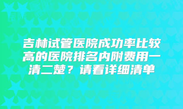 吉林试管医院成功率比较高的医院排名内附费用一清二楚？请看详细清单