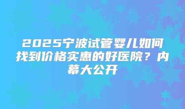 2025宁波试管婴儿如何找到价格实惠的好医院？内幕大公开