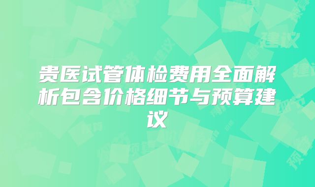 贵医试管体检费用全面解析包含价格细节与预算建议