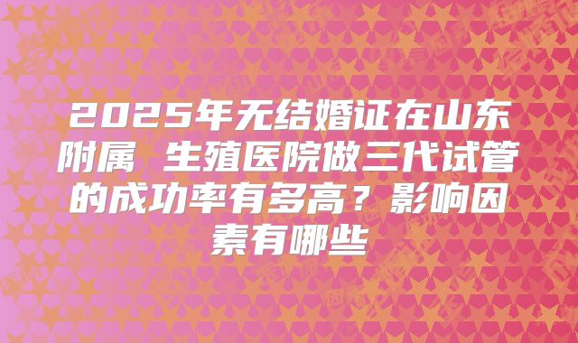 2025年无结婚证在山东附属 生殖医院做三代试管的成功率有多高？影响因素有哪些