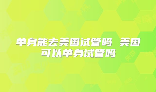 单身能去美国试管吗 美国可以单身试管吗