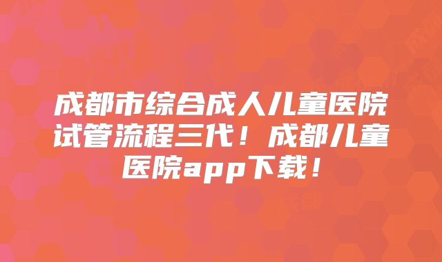 成都市综合成人儿童医院试管流程三代！成都儿童医院app下载！