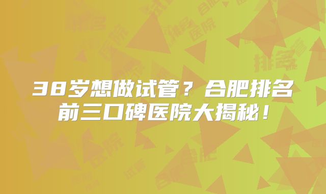 38岁想做试管？合肥排名前三口碑医院大揭秘！