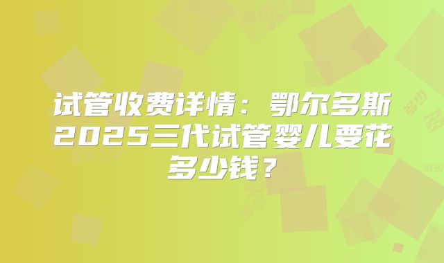 试管收费详情:鄂尔多斯2025三代试管婴儿要花多少钱?