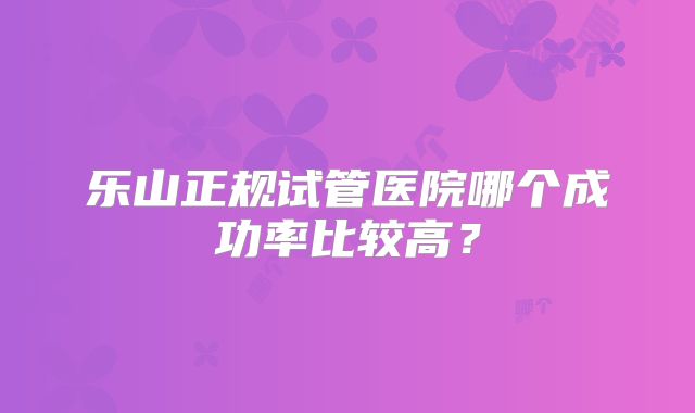 乐山正规试管医院哪个成功率比较高？