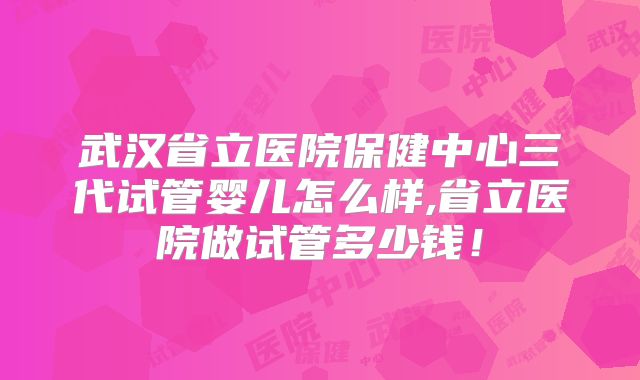 武汉省立医院保健中心三代试管婴儿怎么样,省立医院做试管多少钱！