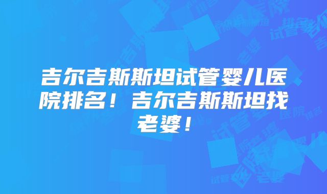 吉尔吉斯斯坦试管婴儿医院排名!吉尔吉斯斯坦找老婆!