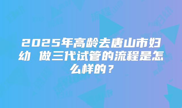2025年高龄去唐山市妇幼 做三代试管的流程是怎么样的？