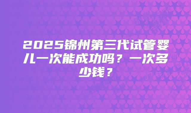 2025锦州第三代试管婴儿一次能成功吗?一次多少钱?