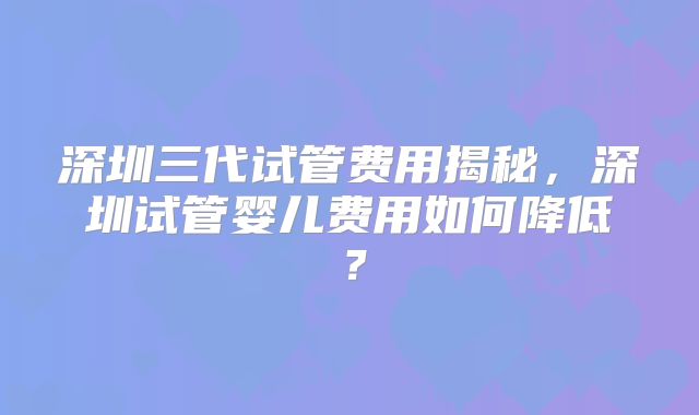 深圳三代试管费用揭秘,深圳试管婴儿费用如何降低?
