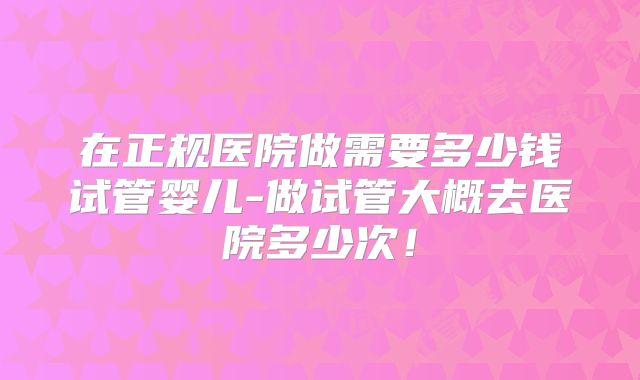 在正规医院做需要多少钱试管婴儿-做试管大概去医院多少次！