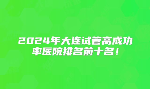 2024年大连试管高成功率医院排名前十名！