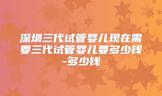 深圳三代试管婴儿现在需要三代试管婴儿要多少钱-多少钱