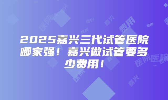 2025嘉兴三代试管医院哪家强!嘉兴做试管要多少费用!