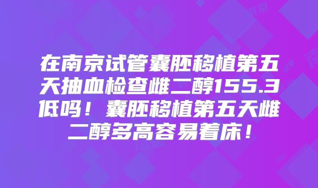 在南京试管囊胚移植第五天抽血检查雌二醇155.3低吗！囊胚移植第五天雌二醇多高容易着床！