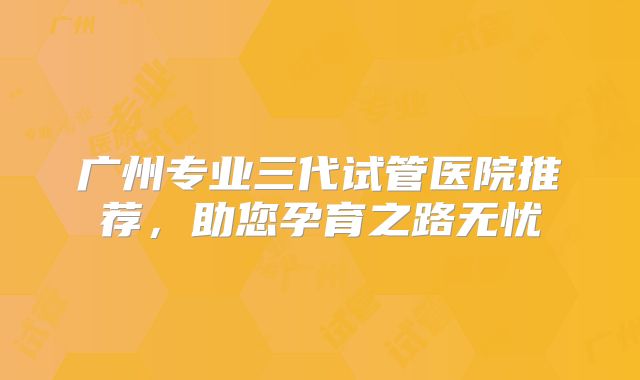 广州专业三代试管医院推荐，助您孕育之路无忧