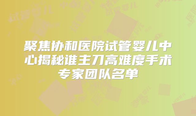 聚焦协和医院试管婴儿中心揭秘谁主刀高难度手术专家团队名单