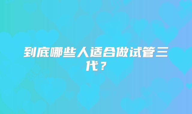 到底哪些人适合做试管三代?