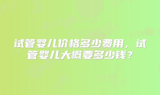 试管婴儿价格多少费用,试管婴儿大概要多少钱?