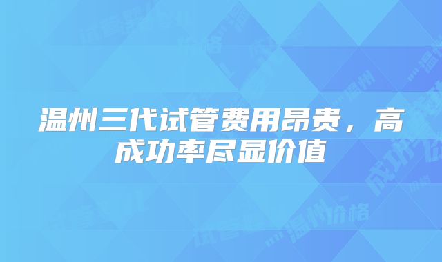 温州三代试管费用昂贵，高成功率尽显价值
