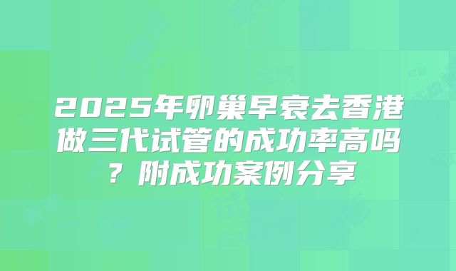 2025年卵巢早衰去香港做三代试管的成功率高吗？附成功案例分享