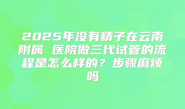2025年没有精子在云南附属 医院做三代试管的流程是怎么样的?步骤麻烦吗