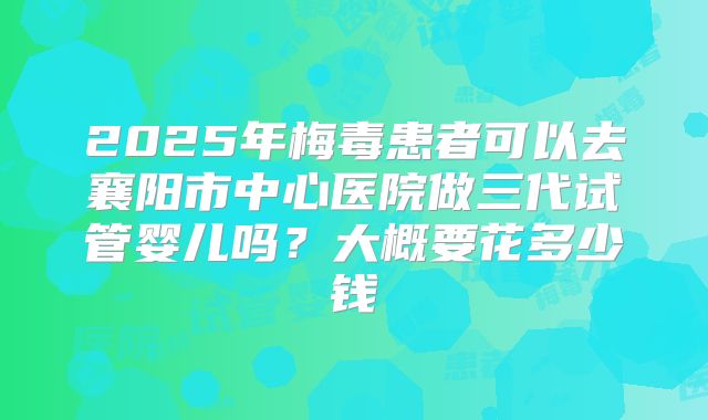 2025年梅毒患者可以去襄阳市中心医院做三代试管婴儿吗?大概要花多少钱