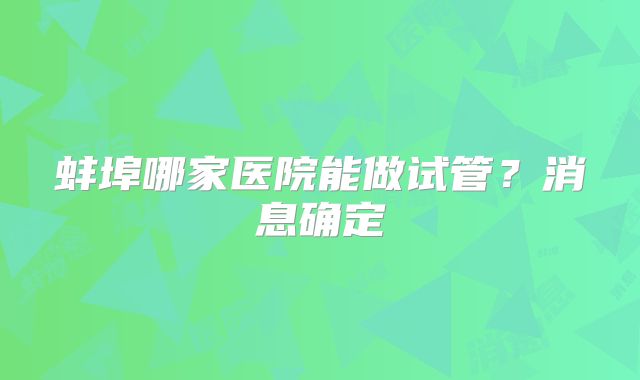 蚌埠哪家医院能做试管？消息确定