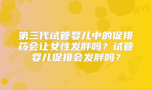 第三代试管婴儿中的促排药会让女性发胖吗？试管婴儿促排会发胖吗？
