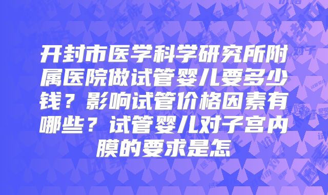 开封市医学科学研究所附属医院做试管婴儿要多少钱？影响试管价格因素有哪些？试管婴儿对子宫内膜的要求是怎