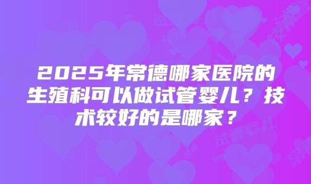 2025年常德哪家医院的生殖科可以做试管婴儿？技术较好的是哪家？