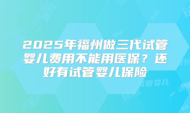2025年福州做三代试管婴儿费用不能用医保？还好有试管婴儿保险