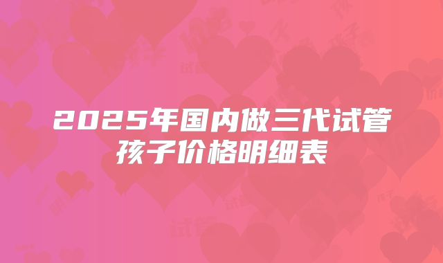 2025年国内做三代试管孩子价格明细表