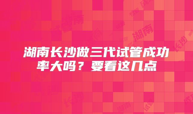 湖南长沙做三代试管成功率大吗？要看这几点