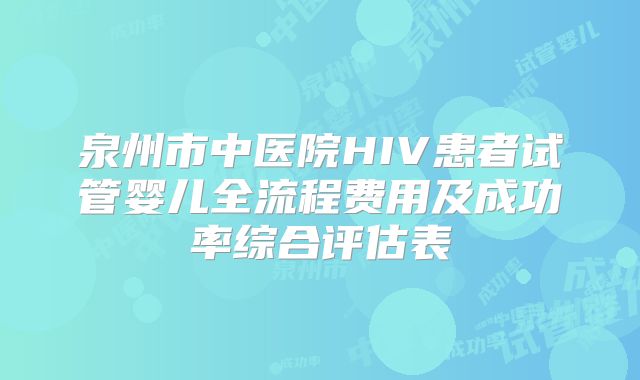泉州市中医院HIV患者试管婴儿全流程费用及成功率综合评估表