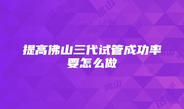 提高佛山三代试管成功率要怎么做
